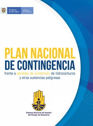 El futuro Gobierno
es de todos de Colombia
PLAN NACIONAL
DE CONTINGENCIA
frente a pérdidas de contención de hidrocarburos
y otras sustancias peligrosas
Sistema Nacional de Gestión
del Riesgo de Desastres
 