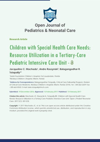 Research Article
Children with Special Health Care Needs:
Resource Utilization in a Tertiary-Care
Pediatric Intensive Care Unit -
Jacqueline C. Machado1
, Andre Raszynski2
, Balagangadhar R.
Totapally2
*
1
Salah Foundation Children’s Hospital, Fort Lauderdale, Florida
2
Nicklaus Children’s Hospital, Miami, Florida
*Address for Correspondence: Balagangadhar Totapally, Critical Care Fellowship Program, Division
of Critical Care Medicine, Nicklaus Children’s Hospital, Miami, Florida 33155, Tel: +305-662-2639; Fax:
+305-663-0530; E-mail: bala.totapally@mch.com
Submitted: 19 December 2016; Approved: 12 February 2017; Published: 13 February 2017
Citation this article: Machado JC, Raszynski A, Totapally BR. Children with Special Health Care
Needs: Resource Utilization in a Tertiary-Care Pediatric Intensive Care Unit. Open J Pediatr Neonatal
Care. 2017;2(1): 001-018.
Copyright: © 2017 Machado JC, et al. This is an open access article distributed under the Creative
Commons Attribution License, which permits unrestricted use, distribution, and reproduction in any
medium, provided the original work is properly cited.
Open Journal of
Pediatrics & Neonatal Care
 