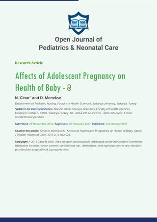 Research Article
Affects of Adolescent Pregnancy on
Health of Baby -
N. Cinar* and D. Menekse
Department of Pediatric Nursing, Faculty of Health Sciences, Sakarya University, Sakarya, Turkey
*Address for Correspondence: Nursan Cinar, Sakarya University, Faculty of Health Sciences,
Esentepe Campüs, 54187, Sakarya, Turkey, Tel: +0264-295-66-21; Fax: +0264-295-66-02; E-mail:
ndede@sakarya.edu.tr
Submitted: 29 November 2016; Approved: 20 February 2017; Published: 22 February 2017
Citation this article: Cinar N, Menekse D. Affects of Adolescent Pregnancy on Health of Baby. Open
J Pediatr Neonatal Care. 2017;2(1): 012-023.
Copyright: © 2017 Cinar N, et al. This is an open access article distributed under the Creative Commons
Attribution License, which permits unrestricted use, distribution, and reproduction in any medium,
provided the original work is properly cited.
Open Journal of
Pediatrics & Neonatal Care
 