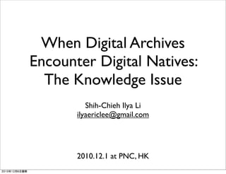 When Digital Archives
Encounter Digital Natives:
The Knowledge Issue
Shih-Chieh Ilya Li
ilyaericlee@gmail.com
2010.12.1 at PNC, HK
2010年12月6日星期
 