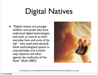 Digital Natives
• “Digital natives are younger
children and youth who have
embraced digital technologies
and tools as central to their
everyday lives and sense of the
self – who used (and abused)
these technologised spaces in
unpredictable and creative
ways beyond, and often
against, the authority of the
State” (Shah; 2007).
http://3.bp.blogspot.com/_uLA4nDc6dhg/S8zTRIDUszI/AAAAAAAAACQ/EswKwhAdIHQ/s1600/gyj_bor_rou_sha.jpg
2010年12月6日星期
 