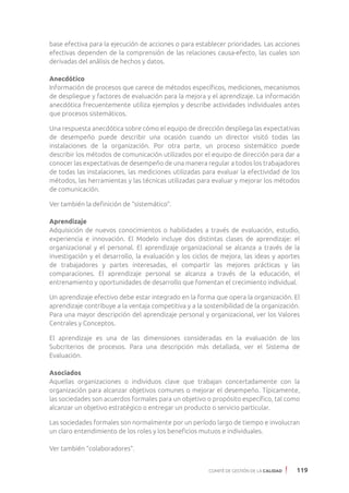 COMITÉ DE GESTIÓN DE LA CALIDAD 119
base efectiva para la ejecución de acciones o para establecer prioridades. Las acciones
efectivas dependen de la comprensión de las relaciones causa-efecto, las cuales son
derivadas del análisis de hechos y datos.
Anecdótico
Información de procesos que carece de métodos específicos, mediciones, mecanismos
de despliegue y factores de evaluación para la mejora y el aprendizaje. La información
anecdótica frecuentemente utiliza ejemplos y describe actividades individuales antes
que procesos sistemáticos.
Una respuesta anecdótica sobre cómo el equipo de dirección despliega las expectativas
de desempeño puede describir una ocasión cuando un director visitó todas las
instalaciones de la organización. Por otra parte, un proceso sistemático puede
describir los métodos de comunicación utilizados por el equipo de dirección para dar a
conocer las expectativas de desempeño de una manera regular a todos los trabajadores
de todas las instalaciones, las mediciones utilizadas para evaluar la efectividad de los
métodos, las herramientas y las técnicas utilizadas para evaluar y mejorar los métodos
de comunicación.
Ver también la definición de “sistemático”.
Aprendizaje
Adquisición de nuevos conocimientos o habilidades a través de evaluación, estudio,
experiencia e innovación. El Modelo incluye dos distintas clases de aprendizaje: el
organizacional y el personal. El aprendizaje organizacional se alcanza a través de la
investigación y el desarrollo, la evaluación y los ciclos de mejora, las ideas y aportes
de trabajadores y partes interesadas, el compartir las mejores prácticas y las
comparaciones. El aprendizaje personal se alcanza a través de la educación, el
entrenamiento y oportunidades de desarrollo que fomentan el crecimiento individual.
Un aprendizaje efectivo debe estar integrado en la forma que opera la organización. El
aprendizaje contribuye a la ventaja competitiva y a la sostenibilidad de la organización.
Para una mayor descripción del aprendizaje personal y organizacional, ver los Valores
Centrales y Conceptos.
El aprendizaje es una de las dimensiones consideradas en la evaluación de los
Subcriterios de procesos. Para una descripción más detallada, ver el Sistema de
Evaluación.
Asociados
Aquellas organizaciones o individuos clave que trabajan concertadamente con la
organización para alcanzar objetivos comunes o mejorar el desempeño. Típicamente,
las sociedades son acuerdos formales para un objetivo o propósito específico, tal como
alcanzar un objetivo estratégico o entregar un producto o servicio particular.
Las sociedades formales son normalmente por un período largo de tiempo e involucran
un claro entendimiento de los roles y los beneficios mutuos e individuales.
Ver también “colaboradores”.
 