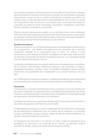 122 COMITÉ DE GESTIÓN DE LA CALIDAD
Los principios se aplican a todas las personas involucradas en la organización, desde el
personal temporal a miembros del directorio y necesitan ser comunicados y reforzados
regularmente. Aunque no hay un modelo universalmente aceptado para definir una
conducta ética, la alta dirección tiene la responsabilidad de que la visión y la misión
de la organización estén en línea con sus principios éticos. La conducta ética debe ser
practicada con todas las partes interesadas, incluyendo a trabajadores, accionistas,
clientes, asociados, proveedores y comunidad.
Mientras algunas organizaciones pueden ver sus principios éticos como condiciones
límite que restringen conductas que podrían tener efectos adversos en la organización
y/o sociedad, principios éticos bien determinados y claramente articulados empoderan
al personal para tomar decisiones efectivas con gran confianza.
Desafíos Estratégicos
Presiones que ejercen una influencia decisiva sobre las probabilidades de éxito futuro
de la organización. Los desafíos frecuentemente son generados por la posición
competitiva esperada de la organización para el futuro, en relación a otros
competidores. Generalmente los desafíos estratégicos son generados externamente.
Sin embargo, al responder los desafíos estratégicos externos, una organización puede
enfrentar desafíos estratégicos internos.
Los desafíos estratégicos externos pueden relacionarse a las expectativas y necesidades
de los clientes o del mercado; cambios de productos o de tecnología; o riesgos o
necesidades financieros, sociales u otros. Los desafíos estratégicos internos pueden
relacionarse a las capacidades de la organización o sus recursos humanos o de otro
tipo.
Ver la definición de “ventajas estratégicas” y “objetivos estratégicos” para relacionarlos
con los desafíos que una organización articula para abordar sus desafíos y ventajas.
Desempeño
Consecuencias y resultados obtenidos de procesos, productos y servicios y clientes que
permiten la evaluación y comparación de los resultados de la organización con metas,
estándares, resultados pasados y resultados de los competidores. El desempeño puede
ser expresado en términos financieros o no financieros.
El Modelo hace referencia a cuatro tipos de desempeño: (1) productos (2) orientación a
los clientes (3) operativo y (4) financiero y de mercado.
El “desempeño de productos” se refiere al desempeño de las mediciones e indicadores
de las características importantes para los clientes de los productos. Los ejemplos
incluyen confiabilidad, entrega a tiempo, niveles de defecto experimentados por los
clientes y tiempo de respuesta en servicios.
El “desempeño de orientación a los clientes” se mide a través de indicadores de la
percepción, las reacciones y las conductas de los mismos. Los ejemplos incluyen
retención de clientes, quejas y resultados de las encuestas a clientes.
 