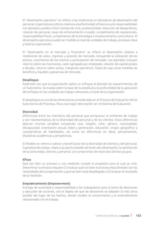 COMITÉ DE GESTIÓN DE LA CALIDAD 123
El “desempeño operativo” se refiere a las mediciones e indicadores de desempeño del
personal, organizativos y éticos relativos a la efectividad, eficiencia y a la responsabilidad.
Los ejemplos pueden incluir tiempo de ciclo, productividad, reducción de desperdicios,
rotación de personal, tasas de entrenamiento cruzado, cumplimiento de regulaciones,
responsabilidad fiscal, cumplimiento de la estrategia e involucramiento comunitario. El
desempeño operativo puede ser medido al nivel de unidades de trabajo, procesos clave
y toda la organización.
El “desempeño en el mercado y financiero” se refiere al desempeño relativo a
mediciones de costo, ingresos y posición de mercado, incluyendo la utilización de los
activos, crecimiento de los mismos y participación de mercado. Los ejemplos incluyen
retorno sobre las inversiones, valor agregado por empleado, relación de capital propio
a deudas, retorno sobre activo, márgenes operativos, flujos de caja, otras medidas de
beneficio y liquidez y ganancias de mercado.
Despliegue
Extensión con que la organización aplica un enfoque al abordar los requerimientos de
un Subcriterio. Se evalúa sobre la base de la amplitud y la profundidad de la aplicación
del enfoque en las unidades de trabajo relevantes a través de la organización.
El despliegue es una de las dimensiones consideradas en el Proceso de Evaluación de los
Subcriterios de Procesos. Para una mayor descripción ver el Sistema de Evaluación.
Diversidad
Diferencias entre los miembros del personal que enriquecen el ambiente de trabajo
y son representativas de la diversidad del personal y de los clientes. Estas diferencias
abarcan muchas variables incluyendo raza, religión, color, género, nacionalidad,
discapacidad, orientación sexual, edad y generación, educación, origen geográfico y
características de habilidades, así como las diferencias en ideas, pensamientos,
disciplinas académicas y perspectivas.
El Modelo se refiere a valorar y beneficiarse de la diversidad de clientes y del personal.
Capitalizando ambas, mejora las oportunidades de tener alto desempeño, la satisfacción
de la comunidad, clientes y personal; y el compromiso de estos dos últimos grupos.
Eficaz
Qué tan bien un proceso o una medición cumple el propósito para el cual se creó.
Determinar la eficacia requiere (1) evaluar qué tan bien el proceso está alineado con las
necesidades de la organización y qué tan bien está desplegado o (2) evaluar el resultado
de la medición.
Empoderamiento (Empowerment)
Entrega de autoridad y responsabilidad a los trabajadores para la toma de decisiones
y ejecución de acciones, con el objeto de que las decisiones se adopten lo más cerca
posible del lugar de los hechos, donde residen el conocimiento y el entendimiento
relacionados con el trabajo.
 