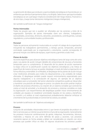 COMITÉ DE GESTIÓN DE LA CALIDAD 127
La generación de ideas que conducen a oportunidades estratégicas es favorecida por un
ambiente que alienta el pensamiento libre y no dirigido. Seleccionar qué oportunidades
estratégicas se van a perseguir implica la consideración del riesgo relativo, financiero o
de otro tipo, y luego tomar decisiones inteligentes (riesgos inteligentes).
Ver también la definición de “riesgos inteligentes”
Partes Interesadas
Todos los grupos que son o pueden ser afectados por las acciones y éxito de la
organización. Ejemplos de partes interesadas clave son: clientes, trabajadores,
socios/aliados, accionistas, directorio, donantes, proveedores, contribuyentes, cuerpos
reguladores; y comunidades locales y profesionales.
Personal
Todas las personas activamente involucradas en cumplir el trabajo de la organización,
incluyendo los trabajadores (permanentes, a tiempo parcial, temporales, personal
contratado supervisado por la organización) y voluntarios, cuando corresponda. El
personal incluye a los líderes de equipos, supervisores y gerentes a todo nivel.
Planes de Acción
Acciones específicas para alcanzar objetivos estratégicos tanto de largo como de corto
plazo. Los planes de acción incluyen detalles de compromisos de recursos y horizontes
temporales para su cumplimiento. El desarrollo de los planes de acción representa
la etapa crítica en la planificación cuando los objetivos estratégicos y las metas se
especifican de manera tal que se puedan desplegar a través de toda la organización en
forma efectiva y entendible. En el Modelo, el despliegue de los planes de acción incluye
crear mediciones alineadas para todos los departamentos y las unidades de trabajo
afectadas. El despliegue también puede requerir entrenamiento especializado para
algunos trabajadores o la contratación de algunos. Un ejemplo de un objetivo
estratégico para un proveedor del sector altamente competitivo puede ser desarrollar
y mantener una posición de liderazgo en precio. Los planes de acción podrían implicar
el diseño de procesos eficientes y la creación de un sistema contable que controle los
costos al nivel de actividad, y la alineación de procesos y sistemas contables en toda
la organización. Los requerimientos del despliegue pueden incluir entrenamiento de
unidades y/o equipos en establecer prioridades basadas en los costos y beneficios.
La revisión y el análisis al nivel organizacional probablemente deberían enfatizar el
crecimiento de la productividad, el control de los costos y la calidad.
Ver también la definición de “objetivos estratégicos”.
Proceso
Conjunto de actividades relacionadas entre sí, que tienen el propósito de producir un
bien o servicio para un cliente (usuario) dentro o fuera de la organización. Generalmente
los procesos involucran combinaciones de gente, máquinas, herramientas, técnicas,
materiales y mejoras en una serie definida de pasos y acciones. Los procesos
raramente operan en forma aislada y deben ser considerados en relación con otros
procesos que pueden influir en ellos. En algunas situaciones los procesos pueden
 