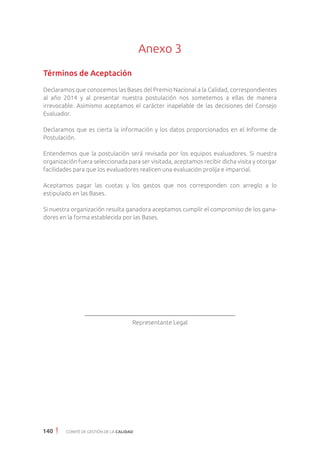 140 COMITÉ DE GESTIÓN DE LA CALIDAD
Anexo 3
Términos de Aceptación
Declaramos que conocemos las Bases del Premio Nacional a la Calidad, correspondientes
al año 2014 y al presentar nuestra postulación nos sometemos a ellas de manera
irrevocable. Asimismo aceptamos el carácter inapelable de las decisiones del Consejo
Evaluador.
Declaramos que es cierta la información y los datos proporcionados en el Informe de
Postulación.
Entendemos que la postulación será revisada por los equipos evaluadores. Si nuestra
organización fuera seleccionada para ser visitada, aceptamos recibir dicha visita y otorgar
facilidades para que los evaluadores realicen una evaluación prolija e imparcial.
Aceptamos pagar las cuotas y los gastos que nos corresponden con arreglo a lo
estipulado en las Bases.
Si nuestra organización resulta ganadora aceptamos cumplir el compromiso de los gana-
dores en la forma establecida por las Bases.
Representante Legal
 