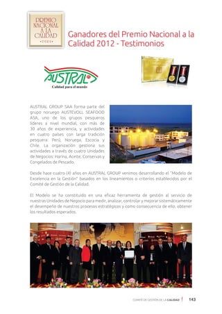 COMITÉ DE GESTIÓN DE LA CALIDAD 143
AUSTRAL GROUP SAA forma parte del
grupo noruego AUSTEVOLL SEAFOOD
ASA, uno de los grupos pesqueros
líderes a nivel mundial, con más de
30 años de experiencia, y actividades
en cuatro países con larga tradición
pesquera: Perú, Noruega, Escocia y
Chile. La organización gestiona sus
actividades a través de cuatro Unidades
de Negocios: Harina, Aceite, Conservas y
Congelados de Pescado.
Desde hace cuatro (4) años en AUSTRAL GROUP venimos desarrollando el “Modelo de
Excelencia en la Gestión” basados en los lineamientos o criterios establecidos por el
Comité de Gestión de la Calidad.
El Modelo se ha constituido en una eficaz herramienta de gestión al servicio de
nuestras Unidades de Negocio para medir, analizar, controlar y mejorar sistemáticamente
el desempeño de nuestros procesos estratégicos y como consecuencia de ello, obtener
los resultados esperados.
Ganadores del Premio Nacional a la
Calidad 2012 - Testimonios
 