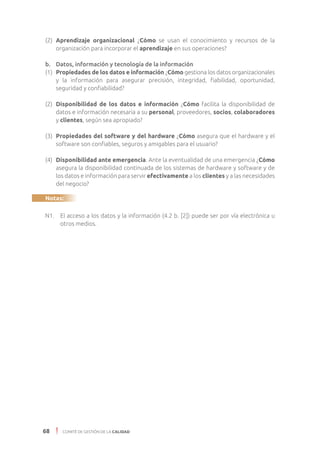 68 COMITÉ DE GESTIÓN DE LA CALIDAD
(2) 	Aprendizaje organizacional ¿Cómo se usan el conocimiento y recursos de la
organización para incorporar el aprendizaje en sus operaciones?
b. 	 Datos, información y tecnología de la información
(1)	 Propiedades de los datos e información ¿Cómo gestiona los datos organizacionales
y la información para asegurar precisión, integridad, fiabilidad, oportunidad,
seguridad y confiabilidad?
(2)	 Disponibilidad de los datos e información ¿Cómo facilita la disponibilidad de
datos e información necesaria a su personal, proveedores, socios, colaboradores
y clientes, según sea apropiado?
(3)	 Propiedades del software y del hardware ¿Cómo asegura que el hardware y el
software son confiables, seguros y amigables para el usuario?
(4)	 Disponibilidad ante emergencia. Ante la eventualidad de una emergencia ¿Cómo
asegura la disponibilidad continuada de los sistemas de hardware y software y de
los datos e información para servir efectivamente a los clientes y a las necesidades
del negocio?
Notas:
N1.	 El acceso a los datos y la información (4.2 b. [2]) puede ser por vía electrónica u
otros medios.
 