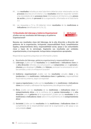 94 COMITÉ DE GESTIÓN DE LA CALIDAD
N1. 	 Los resultados incluidos en este Subcriterio deberían estar relacionados con los
procesos descritos en el Criterio 5. Sus resultados deberían responder también
a las necesidades de los procesos clave informadas en el Criterio 6 y a los planes
de acción y planes de personal de su organización, informados en el Subcriterio
2.2.
N2. 	 Las respuestas a 7.3 a. [3] deberían incluir resultados de las mediciones e
indicadores identificados en 5.2 b. [1].
7.4 Resultados del Liderazgo y Gobierno Organizacional 	 (80 Puntos)
¿Cuáles son sus resultados del liderazgo y el gobierno 	 Resultados
organizacional?
	
Resuma sus resultados clave del liderazgo, de la alta dirección y dirección del
gobierno de la organización, incluyendo responsabilidad fiscal, cumplimientos
legales, comportamiento ético, responsabilidad social, apoyo a las comunidades
clave y logro de la estrategia. Segmente sus resultados por unidades
organizacionales, si corresponde. Incluya datos comparativos apropiados.
Responda las siguientes preguntas con información y datos:
a. 	 Resultados de liderazgo, gobierno organizacional y responsabilidad social
(1)	 Liderazgo ¿Cuáles son los resultados de las mediciones o indicadores clave de
la alta dirección referidos a la comunicación y al compromiso con el personal y
clientes para desplegar la Visión y los Valores, promover la comunicación en am-
bos sentidos y crear un enfoque en la acción?
(2) 	Gobierno organizacional ¿Cuáles son los resultados actuales clave y las
tendencias en las mediciones o indicadores clave de gobierno y responsabilidad
fiscal interna y externa, según corresponda?
(3) 	Leyes y regulaciones ¿Cuáles son los resultados de las mediciones o indicadores
clave para cumplir y sobrepasar las regulaciones y las obligaciones legales?
(4) 	Ética ¿Cuáles son los resultados de las mediciones o indicadores clave de
comportamiento ético y de la confianza de las partes interesadas en la alta
dirección y en el gobierno de la organización? ¿Cuáles son los resultados de las
mediciones e indicadores clave sobre el incumplimiento en el comportamiento
ético?
(5) 	Sociedad ¿Cuáles son los resultados de las mediciones o indicadores clave del
cumplimiento de la responsabilidad social de la organización y del apoyo a sus
comunidades clave?
Resultados
 