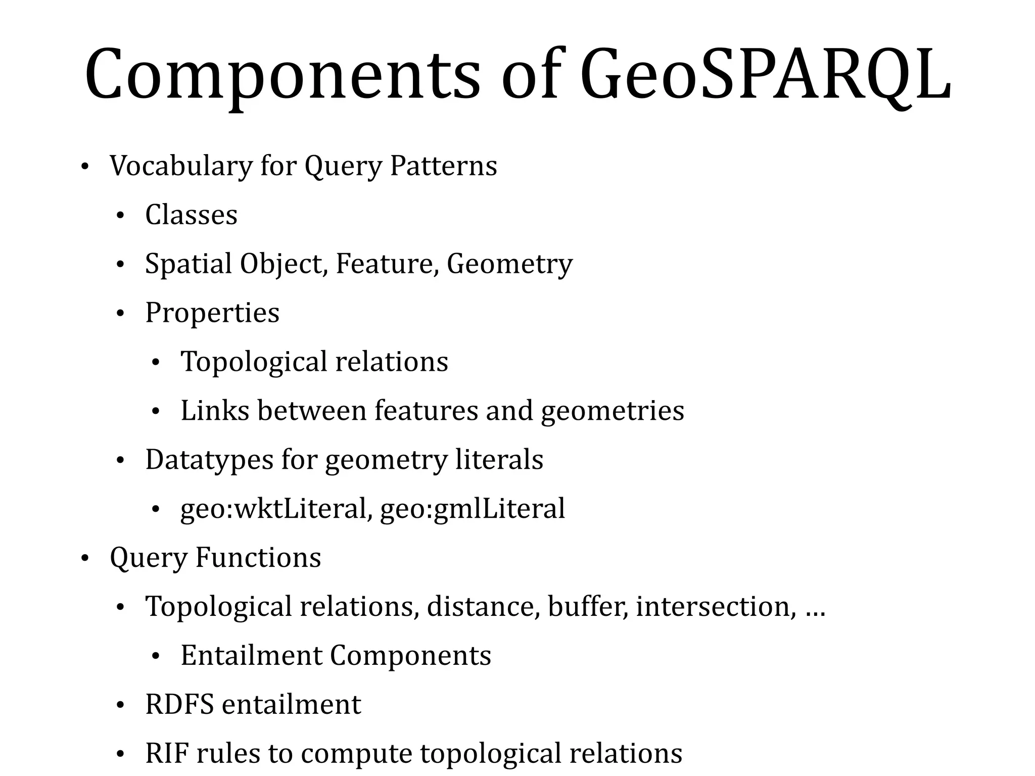 Topological 
Relations 
between 
geo:SpatialObject 
A B A B B 
A 
B 
A A B A B 
A 
B 
• OGC 
simple 
feature 
relation 
family 
• Also 
support 
RCC8 
and 
Egenhofer 
A/B 
geo:sfEquals geo:sfTouches geo:sfOverlaps geo:sfContains 
geo:sfWithin geo:sfDosjoint geo:sfIntersects geo:sfCrosses 
 