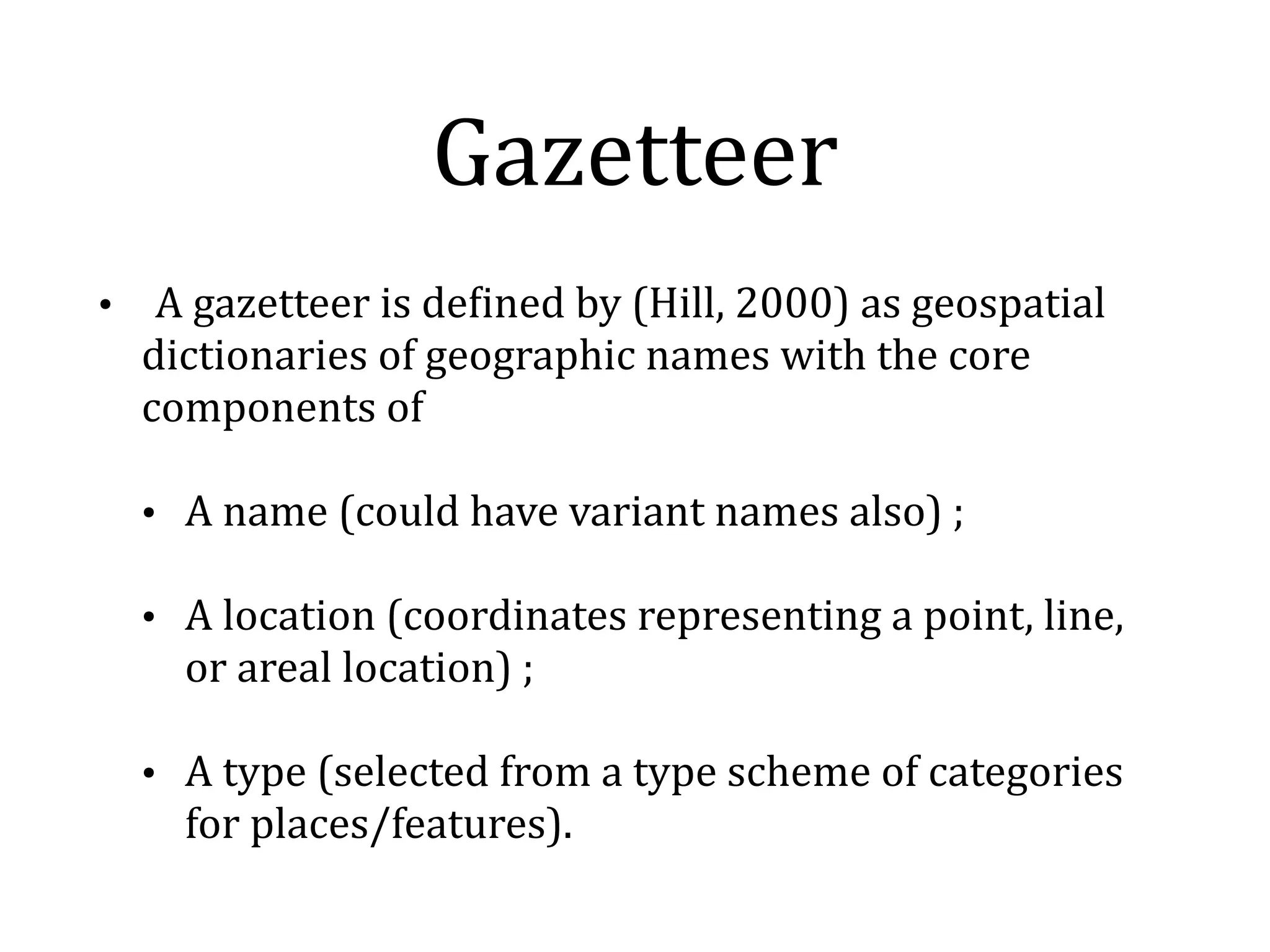 Gazetteer 
• 
A 
gazetteer 
is 
deKined 
by 
(Hill, 
2000) 
as 
geospatial 
dictionaries 
of 
geographic 
names 
with 
the 
core 
components 
of 
• A 
name 
(could 
have 
variant 
names 
also) 
; 
• A 
location 
(coordinates 
representing 
a 
point, 
line, 
or 
areal 
location) 
; 
• A 
type 
(selected 
from 
a 
type 
scheme 
of 
categories 
for 
places/features). 
 