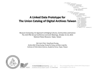 A Linked Data Prototype for The Union Catalog of Digital Archives Taiwan 
Museum Computing: An Approach to Bridging Cultures, Communities and Science 
The 21th PNC Annual Conference and Joint Meetings, October 21-23, 2014 
National Palace Museum, Taipei, Taiwan 
Keh-JiannChen, Tyng-Ruey Chuang, 
Andrea Wei-Ching Huang, Chung-HsiHung, and Wan-Jung Shu 
Institute of Information Science, Academia Sinica, Taipei, Taiwan 
The corresponding author is Andrea Wei‐Ching Huang at {andreahg}@iis.sinica.edu.tw  