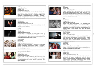 16
Senhor X
Gonçalo Galvão Teles
Portugal, 2010
Curta-metragem, Ficção, 22’
Sinopse - Um homem simples que leva uma vida escura e fria. X
acorda todas as noites para a ronda de recolha do lixo de uma
cidade que nunca chegou a ser sua, e o seu único refúgio é o café
onde todas as madrugadas observa a empregada Y. Uma noite, X
descobre na sua ronda um velho que se prepara para queimar
uma câmara de filmar.
Pina
Wim Wenders
Alemanha, França, 2010
Longa-metragem, Documentário, 99’
Sinopse – Trata-se de um documentário sobre a obra da
coreógrafa alemã Pina Bausch.
O Barão
Edgar Pêra
Portugal, 2011
Longa-metragem, Ficção, 105’
Sinopse – Esta é a história de um barão ditador e cruel, um
vampiro marialva que aterrorizava os habitantes duma região
montanhosa, entre um registo de crítica às ditaduras e evidentes
influências dos denominados filmes de terror.
A Arca do Éden
Marcelo Félix
Portugal, 2011
Longa-metragem, Documentário, 80’
Sinopse - Um filme poético sobre a memória e a preservação.
Entre os problemas de conservação na botânica e no cinema, o
filme liga passado e futuro em torno da luta com a perda do que
nos rodeia e faz parte de nós.
Alda e Maria, Por Aqui Tudo Bem
Pocas Pascoal
Portugal-Angola, 2011
Longa-metragem, Ficção, 94’
Sinopse - No fim do verão de 1980, Alda e Maria, duas irmãs de 16
e 17 anos, chegam a Lisboa para fugir da guerra civil em Angola.
Entregues a si próprias, terão de aprender a sobreviver numa
cidade estrangeira.
Rafa
João Salaviza
Portugal, 2012
Curta-metragem, Ficção, 25’
Sinopse - Às seis da manhã Rafa descobre que a mãe está presa.
Na mota de um amigo, cruza a ponte 25 de Abril e vai a uma
esquadra no centro de Lisboa para visitar a mãe e esperar pela sua
libertação. As horas passam, Rafa não quer regressar sozinho e há
inúmeros problemas à sua espera.
Tabu
Miguel Gomes
Portugal, 2012
Longa-metragem, Ficção, 118’
Sinopse - Uma idosa temperamental, a sua empregada cabo-
verdiana e uma vizinha dedicada a causas sociais partilham o
andar num prédio em Lisboa. Quando a primeira morre, as outras
duas passam a conhecer um episódio do seu passado: uma
história de amor e crime passada numa África de filme de
aventuras.
Operação Outono
Bruno de Almeida
Portugal, 2012
Longa-metragem, Ficção, 92’
Sinopse – O filme reporta-se à cilada concebida pela PIDE, por
ordem de Salazar, para assassinar o General Humberto Delgado.
Tendo como nome de código «Operação Outono», o crime
consumou-se em 13 de fevereiro de 1965, em território espanhol,
perto da fronteira portuguesa.
Rhoma Acans
Leonor Teles
Portugal, 2012
Curta-metragem, Documentário, 2012
Sinopse - Procurando as suas próprias raízes, a realizadora faz uma
incursão na história de uma família cigana.
8816 Versos
Sofia Marques
Portugal, 2012
Longa-metragem, Documentário, 50’
Sinopse – O documentário acompanha o ano que precedeu a
apresentação do projeto protagonizado pelo ator António
Fonseca. A tarefa consistiu em decorar integralmente Os Lusíadas,
culminando numa apresentação pública da obra em 10 de junho
de 2012, em Guimarães, capital Europeia da Cultura.
 