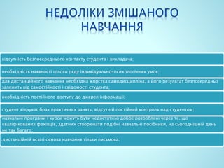 відсутність безпосереднього контакту студента і викладача;
необхідність наявності цілого ряду індивідуально-психологічних умов;
для дистанційного навчання необхідна жорстка самодисципліна, а його результат безпосередньо
залежить від самостійності і свідомості студента;
необхідність постійного доступу до джерел інформації;
студент відчуває брак практичних занять, відсутній постійний контроль над студентом;
навчальні програми і курси можуть бути недостатньо добре розроблені через те, що
кваліфікованих фахівців, здатних створювати подібні навчальні посібники, на сьогоднішній день
не так багато;
в дистанційній освіті основа навчання тільки письмова.
 