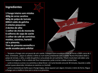 Ingredientes

1 frango inteiro sem miúdos
400g de arroz carolino
400g de polpa de tomate
600ml caldo de galinha
2 cebolas pequenas
2 dentes de alho
1 colher de chá de mostarda
6 colheres de sopa de azeite
1 colher de café de cominhos
moídos, coentros, hortelã
sal e pimenta.
Tiras de pimento vermelho e
verde assados para enfeitar

1- Tempere o frango com um pouco de sal e azeite. Coloque numa assadeira e leve ao forno a 200ºc cerca de 1
hora. Entretanto , pique as cebolas e deite-as num tacho juntamente com o azeite. Numa trituradora deite a
polpa de tomate, o alho, o caldo de galinha e uma pitada de sal e pimenta. Triture muito bem até obter uma
mistura homogénea. Frite a cebola até ficar transparente, junte o arroz e deixe-o tostar bem.
2- Junte à mistura o arroz e os cominhos e deixe ferver em lume brando cerca de 30 minutos. Quando o caldo
estiver quase absorvido, introduza os coentros e a hortelã.
3- Junte a mostarda ao molho que o frango largou, deixe aquecer por alguns minutos e retire do forno. Regue
o frango com o molho e sirva com o arroz e os pimentos.
 
