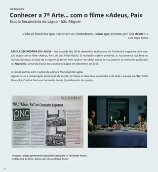 10
Conhecer a 7ª Arte… com o filme «Adeus, Pai»
Escola Secundária da Lagoa - São Miguel
«São as histórias que escolhem os contadores, como que entram por nós dentro.»
Luís Filipe Rocha
ESCOLA SECUNDÁRIA DA LAGOA – No passado dia 10 de dezembro realizou-se no Cineteatro Lagoense uma ses-
são dupla com o filme «Adeus, Pai», de Luís Filipe Rocha. O realizador esteve presente, e, na conversa que teve os
alunos, destacou o facto de os Açores já terem sido «palco» de várias obras de sua autoria. A notícia foi publicada
no Neurónio, jornal da Escola Secundária da Lagoa em dezembro de 2019.
A sessão contou com o apoio da Câmara Municipal da Lagoa.
Agradece-se a colaboração da Direção da Escola, de todos os docentes envolvidos e de toda a equipa do PNC, Sofia
Borracha, Cristina Santos e Fernando Nunes (coordenador de equipa).
Imagens: artigo gentilmente disponibilizado pelo Dr Fernando Nunes.
Fotograma do filme Adeus, pai, de Luís Filipe Rocha
10 dezembro
 