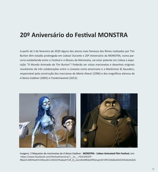 11
A partir de 5 de fevereiro de 2020 alguns dos atores mais famosos dos filmes realizados por Tim
Burton têm estadia prolongada em Lisboa! Durante o 20º Aniversário da MONSTRA, numa par-
ceria estabelecida entre o Festival e o Museu da Marioneta, vai estar patente em Lisboa a expo-
sição "O Mundo Animado de Tim Burton"! Poderão ser vistas marionetas e desenhos originais
resultantes de três colaborações entre o cineasta norte-americano e a Mackinnon & Saunders,
responsável pela construção dos marcianos de Marte Ataca! (1996) e dos magníficos elencos de
A Noiva Cadáver (2005) e Frankenweenie (2012).
Imagens: 2 Maquetes de marionetas de A Noiva Cadáver. MONSTRA - Lisbon Animated Film Festival, em:
https://www.facebook.com/festivalmonstra/?__tn__=%2Cd%2CP-
R&eid=ARDHwhPsV9GxzXCnrWO2JYKa6qJH7vR_Q_zxLmBnMRdoDP8stsqmDrV9FCZAbRaXIJI419i5AAJ4s0c6
20º Aniversário do Festival MONSTRA
 