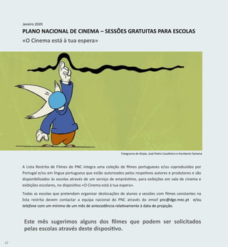 12
PLANO NACIONAL DE CINEMA – SESSÕES GRATUITAS PARA ESCOLAS
«O Cinema está à tua espera»
Janeiro 2020
A Lista Restrita de Filmes do PNC integra uma coleção de filmes portugueses e/ou coproduzidos por
Portugal e/ou em língua portuguesa que estão autorizados pelos respetivos autores e produtores e são
disponibilizados às escolas através de um serviço de empréstimo, para exibições em sala de cinema e
exibições escolares, no dispositivo «O Cinema está à tua espera».
Todas as escolas que pretendam organizar deslocações de alunos a sessões com filmes constantes na
lista restrita devem contactar a equipa nacional do PNC através do email pnc@dge.mec.pt e/ou
telefone com um mínimo de um mês de antecedência relativamente à data de projeção.
Este mês sugerimos alguns dos filmes que podem ser solicitados
pelas escolas através deste dispositivo.
Fotograma de Ginjas, José Pedro Cavalheiro e Humberto Santana
 