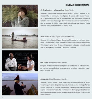 14
Autografia, Miguel Gonçalves Mendes
Sinopse - A obra relata a vida, o percurso e individualidade de Mário
Cesariny, para além de pintor e poeta. Com o poema "Autografia" co-
mo fio condutor, o trabalho de Cesariny é exposto na sua intimidade,
sujeito à nossa interpretação, numa espécie de respingar de citações e
conteúdos que nos permitem uma apropriação de Mário Cesariny num
filme intimista.
Nada Tenho de Meu, Miguel Gonçalves Mendes
Sinopse - O realizador Miguel Gonçalves Mendes e os escritores brasi-
leiros Tatiana Salem Levy e João Paulo Cuenca viajaram até ao Extremo
Oriente para uma troca de experiências com artistas e pensadores de
Macau, Hong Kong, Vietname, Camboja e Tailândia.
CINEMA DOCUMENTAL
Os Respigadores e a Respigadora, Agnès Varda
Sinopse – Partindo de uma perspetiva estética, política e moral, o fil-
me constitui-se como uma investigação de Varda sobre a vida france-
sa. O ponto de partida são os respigadores, que percorrem campos já
ceifados em busca de espigas deixadas ficar e que ficaram imortaliza-
dos na pintura de Millet e Van Gogh. Através da sua viagem, Varda
constrói um autêntico retrato da França atual.
José e Pilar, Miguel Gonçalves Mendes
Sinopse - O documentário acompanha o quotidiano da vida conjunta
do escritor português José Saramago e da jornalista e escritora espa-
nhola Pilar del Rio.
 
