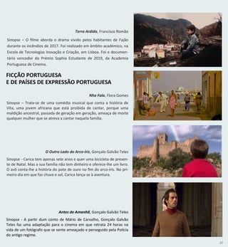 15
Nha Fala, Flora Gomes
Sinopse – Trata-se de uma comédia musical que conta a história de
Vita, uma jovem africana que está proibida de cantar, porque uma
maldição ancestral, passada de geração em geração, ameaça de morte
qualquer mulher que se atreva a cantar naquela família.
O Outro Lado do Arco-íris, Gonçalo Galvão Teles
Sinopse - Carica tem apenas sete anos e quer uma bicicleta de presen-
te de Natal. Mas a sua família não tem dinheiro e oferece-lhe um livro.
O avô conta-lhe a história do pote de ouro no fim do arco-íris. No pri-
meiro dia em que faz chuva e sol, Carica lança-se à aventura.
Antes de Amanhã, Gonçalo Galvão Teles
Sinopse - A partir dum conto de Mário de Carvalho, Gonçalo Galvão
Teles faz uma adaptação para o cinema em que retrata 24 horas na
vida de um fotógrafo que se sente ameaçado e perseguido pela Polícia
do antigo regime.
FICÇÃO PORTUGUESA
E DE PAÍSES DE EXPRESSÃO PORTUGUESA
Terra Ardida, Francisco Romão
Sinopse – O filme aborda o drama vivido pelos habitantes de Fajão
durante os incêndios de 2017. Foi realizado em âmbito académico, na
Escola de Tecnologias Inovação e Criação, em Lisboa. Foi o documen-
tário vencedor do Prémio Sophia Estudante de 2019, da Academia
Portuguesa de Cinema.
 