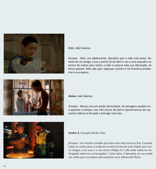 16
Senhor X, Gonçalo Galvão Teles
Sinopse - Um homem simples que leva uma vida escura e fria. X acorda
todas as noites para a ronda de recolha do lixo de uma cidade que nun-
ca chegou a ser sua, e o seu único refúgio é o café onde todas as ma-
drugadas observa a empregada Y. Uma noite, X descobre na sua ronda
um velho que se prepara para queimar uma câmara de filmar.
Arena, João Salaviza
Sinopse - Mauro vive em prisão domiciliária. As tatuagens ajudam-no
a queimar o tempo, mas três jovens do bairro aproximam-se da sua
janela e Mauro é forçado a interagir com eles.
Rafa, João Salaviza
Sinopse - Rafa, um adolescente, descobre que a mãe está presa. Na
mota de um amigo, cruza a ponte 25 de Abril e vai a uma esquadra no
centro de Lisboa para visitar a mãe e esperar pela sua libertação. As
horas passam, Rafa não quer regressar sozinho e há inúmeros proble-
mas à sua espera.
 