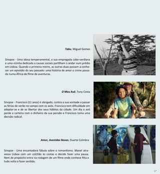 17
Tabu, Miguel Gomes
Sinopse - Uma idosa temperamental, a sua empregada cabo-verdiana
e uma vizinha dedicada a causas sociais partilham o andar num prédio
em Lisboa. Quando a primeira morre, as outras duas passam a conhe-
cer um episódio do seu passado: uma história de amor e crime passa-
da numa África de filme de aventuras.
O Meu Avô, Tony Costa
Sinopse - Francisco (11 anos) é obrigado, contra a sua vontade a passar
as férias de verão no campo com os avós. Francisco tem dificuldade em
adaptar-se e de se libertar dos seus hábitos da cidade. Um dia o avô
perde a carteira com o dinheiro da sua pensão e Francisco toma uma
decisão radical.
Amor, Avenidas Novas, Duarte Coimbra
Sinopse - Uma encantadora fábula sobre o romantismo. Manel atra-
vessa Lisboa com um colchão às costas e decide fazer uma pausa.
Nem de propósito entra na rodagem de um filme onde conhece Rita e
tudo volta a fazer sentido.
 