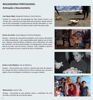 18
REALIZADORAS PORTUGUESAS:
Animação e Documentário
Com Quase Nada, Margarida Cardoso e Carlos Barroco
Sinopse ‑ A maior parte da população de Cabo Verde é jovem, e as
crianças são a referência principal deste documentário. Desde automó-
veis de alta competição a autoestradas de grande velocidade, as crian-
ças inventam brincadeiras de todos os dias a partir de quase nada...
Pronto, Era Assim, Joana Nogueira e Patrícia Rodrigues
Sinopse – Através de uma janela entreaberta, duas moscas descobrem
um sótão empoeirado, e são surpreendidas pelos objetos que ali habi-
tam – Balança, Caixa de Música, Cafeteira, Jarra e Microfone. Em modo
de entrevista e de forma descontraída, os protagonistas contam episó-
dios da sua vida: como foi crescer, namorar, casar, trabalhar e até emi-
grar, num tempo em que a maneira de viver era diferente.
Cartas a Uma Ditadura, Inês de Medeiros
Sinopse – Documentário que revisita a memória dos anos de salazaris-
mo, através do olhar e testemunho de várias mulheres que, durante o
regime, foram convidadas a manifestar o seu apoio a Salazar.
Rhoma Acans, Leonor Teles
Sinopse - Procurando as suas próprias raízes, a realizadora faz uma
incursão na história de uma família cigana.
 