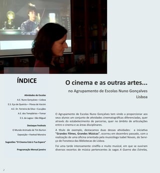 2
Atividades de Escolas
A.E. Nuno Gonçalves—Lisboa
E.S. Eça de Queirós— Póvoa de Varzim
A.E. Dr. Ferreira da Silva—Cucujães
A.E. dos Templários—Tomar
E.S. da Lagoa—São Miguel
Destaque Festivais
O Mundo Animado de Tim Burton
Exposição—Festival Monstra
Sugestões “O Cinema Está à Tua Espera”
Programação Mensal janeiro
ÍNDICE O cinema e as outras artes...
no Agrupamento de Escolas Nuno Gonçalves
Lisboa
O Agrupamento de Escolas Nuno Gonçalves tem vindo a proporcionar aos
seus alunos um conjunto de atividades cinematográficas diferenciadas, quer
através do estabelecimento de parcerias, quer no âmbito de articulações
entre o cinema e as áreas disciplinares.
A título de exemplo, destacamos duas dessas atividades: a iniciativa
"Grandes Filmes, Grandes Músicas", ocorreu em dezembro passado, com a
realização de uma oficina orientada pela musicóloga Isabel Novais, do Servi-
ço de Fonoteca das Bibliotecas de Lisboa.
Foi uma tarde intensamente cinéfila e muito musical, em que se ouviram
diversos excertos de música pertencentes às sagas A Guerra das Estrelas,
 