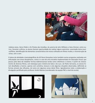 3
O plano de atividades cinematográficas do AE Nuno Gonçalves inclui também outras propostas realizadas em
articulação com áreas disciplinares, como é o caso de uma iniciativa implementada em Educação Visual, que
passou pela ideia de trabalhar formas bidimensionais tendo como referência o cinema. A partir do visiona-
mento de diversos filmes, com destaque para «Estória do Gato e da Lua», de Pedro Serrazina, os alunos fo-
ram desafiados a ilustrar, apenas com cartolina, tesoura e cola algumas situações observadas, definindo as
formas através das silhuetas, tal como em algumas cenas deste filme. Agradecemos toda a colaboração e
divulgação partilhada pelo professor André Mantas (coordenador da equipa PNC a nível de escola).
Indiana Jones, Harry Potter e Os Piratas das Caraíbas, da autoria de John Williams e Hans Zimmer, entre ou-
tros. Durante a oficina, os alunos tiveram oportunidade de realizar alguns exercícios: associação tema musi-
cal/filme, identificação de elementos característicos de música utilizada em filmes mudos, e reconstrução de
cenas, som a som.
 