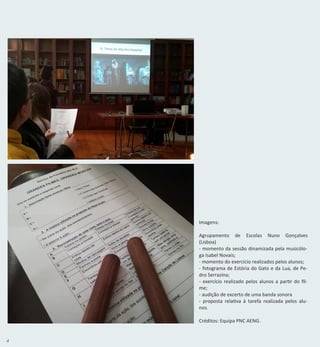 4
Imagens:
Agrupamento de Escolas Nuno Gonçalves
(Lisboa)
- momento da sessão dinamizada pela musicólo-
ga Isabel Novais;
- momento do exercício realizados pelos alunos;
- fotograma de Estória do Gato e da Lua, de Pe-
dro Serrazina;
- exercício realizado pelos alunos a partir do fil-
me;
- audição de excerto de uma banda sonora
- proposta relativa à tarefa realizada pelos alu-
nos.
Créditos: Equipa PNC AENG.
 