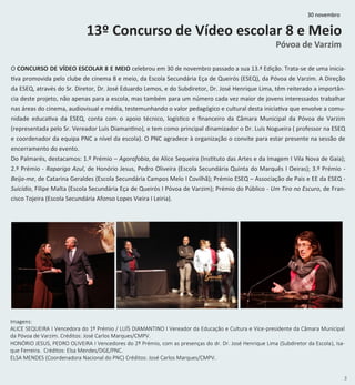 5
13º Concurso de Vídeo escolar 8 e Meio
Póvoa de Varzim
O CONCURSO DE VÍDEO ESCOLAR 8 E MEIO celebrou em 30 de novembro passado a sua 13.ª Edição. Trata-se de uma inicia-
tiva promovida pelo clube de cinema 8 e meio, da Escola Secundária Eça de Queirós (ESEQ), da Póvoa de Varzim. A Direção
da ESEQ, através do Sr. Diretor, Dr. José Eduardo Lemos, e do Subdiretor, Dr. José Henrique Lima, têm reiterado a importân-
cia deste projeto, não apenas para a escola, mas também para um número cada vez maior de jovens interessados trabalhar
nas áreas do cinema, audiovisual e média, testemunhando o valor pedagógico e cultural desta iniciativa que envolve a comu-
nidade educativa da ESEQ, conta com o apoio técnico, logístico e financeiro da Câmara Municipal da Póvoa de Varzim
(representada pelo Sr. Vereador Luís Diamantino), e tem como principal dinamizador o Dr. Luís Nogueira ( professor na ESEQ
e coordenador da equipa PNC a nível da escola). O PNC agradece à organização o convite para estar presente na sessão de
encerramento do evento.
Do Palmarés, destacamos: 1.º Prémio – Agorafobia, de Alice Sequeira (Instituto das Artes e da Imagem I Vila Nova de Gaia);
2.º Prémio - Rapariga Azul, de Honório Jesus, Pedro Oliveira (Escola Secundária Quinta do Marquês I Oeiras); 3.º Prémio -
Beija-me, de Catarina Geraldes (Escola Secundária Campos Melo I Covilhã); Prémio ESEQ – Associação de Pais e EE da ESEQ -
Suicídio, Filipe Malta (Escola Secundária Eça de Queirós I Póvoa de Varzim); Prémio do Público - Um Tiro no Escuro, de Fran-
cisco Tojeira (Escola Secundária Afonso Lopes Vieira I Leiria).
Imagens:
ALICE SEQUEIRA I Vencedora do 1º Prémio / LUÍS DIAMANTINO I Vereador da Educação e Cultura e Vice-presidente da Câmara Municipal
da Póvoa de Varzim. Créditos: José Carlos Marques/CMPV.
HONÓRIO JESUS, PEDRO OLIVEIRA I Vencedores do 2º Prémio, com as presenças do dr. Dr. José Henrique Lima (Subdiretor da Escola), Isa-
que Ferreira. Créditos: Elsa Mendes/DGE/PNC.
ELSA MENDES (Coordenadora Nacional do PNC) Créditos: José Carlos Marques/CMPV.
30 novembro
 