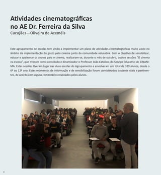 6
Atividades cinematográficas
no AE Dr. Ferreira da Silva
Cucujães—Oliveira de Azeméis
Este agrupamento de escolas tem vindo a implementar um plano de atividades cinematográficas muito vasto no
âmbito da implementação do gosto pelo cinema junto da comunidade educativa. Com o objetivo de sensibilizar,
educar e apaixonar os alunos para o cinema, realizaram-se, durante o mês de outubro, quatro sessões “O cinema
na escola”, que tiveram como convidado e dinamizador o Professor João Católico, do Serviço Educativo do CINANI-
MA. Estas sessões tiveram lugar nas duas escolas do Agrupamento e envolveram um total de 329 alunos, desde o
6º ao 12º ano. Estes momentos de informação e de sensibilização foram considerados bastante úteis e pertinen-
tes, de acordo com alguns comentários realizados pelos alunos.
 