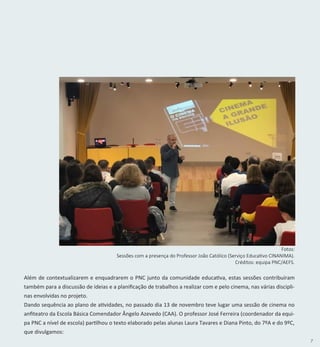 7
Fotos:
Sessões com a presença do Professor João Católico (Serviço Educativo CINANIMA).
Créditos: equipa PNC/AEFS.
Além de contextualizarem e enquadrarem o PNC junto da comunidade educativa, estas sessões contribuíram
também para a discussão de ideias e a planificação de trabalhos a realizar com e pelo cinema, nas várias discipli-
nas envolvidas no projeto.
Dando sequência ao plano de atividades, no passado dia 13 de novembro teve lugar uma sessão de cinema no
anfiteatro da Escola Básica Comendador Ângelo Azevedo (CAA). O professor José Ferreira (coordenador da equi-
pa PNC a nível de escola) partilhou o texto elaborado pelas alunas Laura Tavares e Diana Pinto, do 7ºA e do 9ºC,
que divulgamos:
 