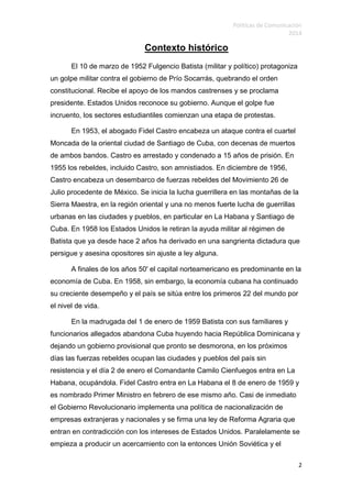Políticas de Comunicación
2014
2
Contexto histórico
El 10 de marzo de 1952 Fulgencio Batista (militar y político) protagoniza
un golpe militar contra el gobierno de Prío Socarrás, quebrando el orden
constitucional. Recibe el apoyo de los mandos castrenses y se proclama
presidente. Estados Unidos reconoce su gobierno. Aunque el golpe fue
incruento, los sectores estudiantiles comienzan una etapa de protestas.
En 1953, el abogado Fidel Castro encabeza un ataque contra el cuartel
Moncada de la oriental ciudad de Santiago de Cuba, con decenas de muertos
de ambos bandos. Castro es arrestado y condenado a 15 años de prisión. En
1955 los rebeldes, incluido Castro, son amnistiados. En diciembre de 1956,
Castro encabeza un desembarco de fuerzas rebeldes del Movimiento 26 de
Julio procedente de México. Se inicia la lucha guerrillera en las montañas de la
Sierra Maestra, en la región oriental y una no menos fuerte lucha de guerrillas
urbanas en las ciudades y pueblos, en particular en La Habana y Santiago de
Cuba. En 1958 los Estados Unidos le retiran la ayuda militar al régimen de
Batista que ya desde hace 2 años ha derivado en una sangrienta dictadura que
persigue y asesina opositores sin ajuste a ley alguna.
A finales de los años 50' el capital norteamericano es predominante en la
economía de Cuba. En 1958, sin embargo, la economía cubana ha continuado
su creciente desempeño y el país se sitúa entre los primeros 22 del mundo por
el nivel de vida.
En la madrugada del 1 de enero de 1959 Batista con sus familiares y
funcionarios allegados abandona Cuba huyendo hacia República Dominicana y
dejando un gobierno provisional que pronto se desmorona, en los próximos
días las fuerzas rebeldes ocupan las ciudades y pueblos del país sin
resistencia y el día 2 de enero el Comandante Camilo Cienfuegos entra en La
Habana, ocupándola. Fidel Castro entra en La Habana el 8 de enero de 1959 y
es nombrado Primer Ministro en febrero de ese mismo año. Casi de inmediato
el Gobierno Revolucionario implementa una política de nacionalización de
empresas extranjeras y nacionales y se firma una ley de Reforma Agraria que
entran en contradicción con los intereses de Estados Unidos. Paralelamente se
empieza a producir un acercamiento con la entonces Unión Soviética y el
 