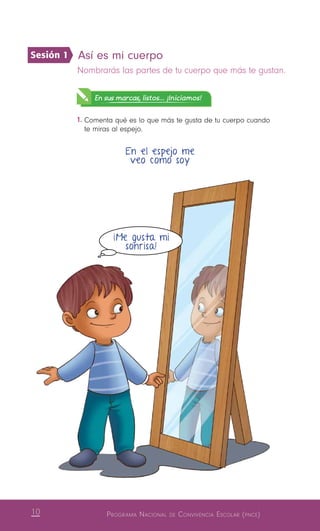 10 Programa Nacional de Convivencia Escolar (pnce)
Así es mi cuerpo 
Nombrarás las partes de tu cuerpo que más te gustan.
En sus marcas, listos... ¡Iniciamos!
1.	Comenta qué es lo que más te gusta de tu cuerpo cuando
te miras al espejo.
En el espejo me
veo como soy
¡Me gusta mi
sonrisa!
Sesión 1
 