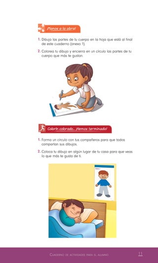 11Cuaderno de actividades para el alumno
Colorín colorado... ¡Hemos terminado!
1.	Forma un círculo con tus compañeros para que todos
compartan sus dibujos.
2.	Coloca tu dibujo en algún lugar de tu casa para que veas
lo que más te gusta de ti.
¡Manos a la obra!
1.	Dibuja las partes de tu cuerpo en la hoja que está al final
de este cuaderno (anexo 1).
2.	Colorea tu dibujo y encierra en un círculo las partes de tu
cuerpo que más te gustan.
 