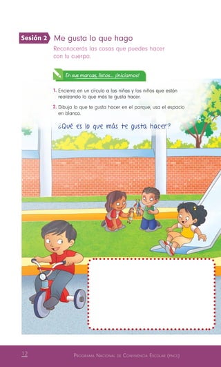 12 Programa Nacional de Convivencia Escolar (pnce)
Me gusta lo que hago 
Reconocerás las cosas que puedes hacer
con tu cuerpo.
En sus marcas, listos... ¡Iniciamos!
1.	Encierra en un círculo a las niñas y los niños que están
realizando lo que más te gusta hacer.
2.	Dibuja lo que te gusta hacer en el parque; usa el espacio
en blanco.
¿Qué es lo que más te gusta hacer?
Sesión 2
 