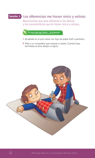 16 Programa Nacional de Convivencia Escolar (pnce)
Las diferencias me hacen único y valioso
Reconocerás que eres diferente a los demás
y las características que te hacen único y valioso.
En sus marcas, listos... ¡Iniciamos!
1.	Acuéstate en el piso sobre una hoja de papel kraft o periódico.
2.	Pide a un compañero que marque tu silueta. Cuando haya
terminado, te toca dibujar su figura.
Sesión 3
 
