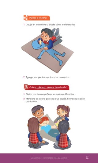 17Cuaderno de actividades para el alumno
2.	Agrega la ropa, los zapatos o los accesorios.
Colorín colorado... ¡Hemos terminado!
1.	Platica con tus compañeros en qué son diferentes.
2.	Menciona en qué te pareces a tus papás, hermanos o algún
otro familiar.
¡Manos a la obra!
1.	Dibuja en la cara de tu silueta cómo te sientes hoy.
 