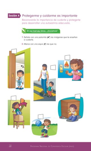 18 Programa Nacional de Convivencia Escolar (pnce)
Protegerme y cuidarme es importante 
Reconocerás la importancia de cuidarte y protegerte
para desarrollar una autoestima adecuada.
En sus marcas, listos... ¡Iniciamos!
1.	Señala con una palomita (✔) las imágenes que te enseñan
a cuidarte.
2.	Marca con una equis (✗) las que no.
Sesión 4
 