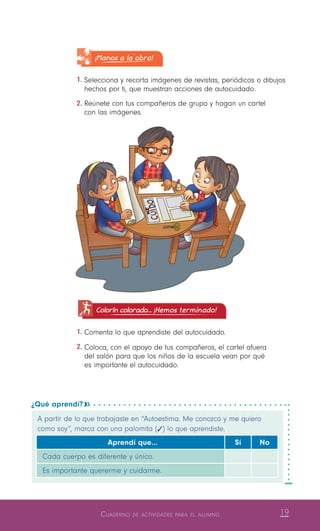 19Cuaderno de actividades para el alumno
¿Qué aprendí? 
A partir de lo que trabajaste en “Autoestima. Me conozco y me quiero
como soy”, marca con una palomita (   ) lo que aprendiste.
Aprendí que… Sí No
Cada cuerpo es diferente y único.
Es importante quererme y cuidarme.
¡Manos a la obra!
1.	Selecciona y recorta imágenes de revistas, periódicos o dibujos
hechos por ti, que muestran acciones de autocuidado.
2.	Reúnete con tus compañeros de grupo y hagan un cartel
con las imágenes.
Colorín colorado... ¡Hemos terminado!
1.	Comenta lo que aprendiste del autocuidado.
2.	Coloca, con el apoyo de tus compañeros, el cartel afuera
del salón para que los niños de la escuela vean por qué
es importante el autocuidado.
 