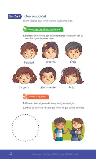 Programa Nacional de Convivencia Escolar (pnce)22
¡Qué emoción!
Identificarás qué emociones experimentas.
En sus marcas, listos... ¡Iniciamos!
1.	Siéntate en un círculo con tus compañeros y expresen con su
cara las siguientes emociones.
¡Manos a la obra!
1.	Observa las imágenes de ésta y la siguiente página.
2.	Dibuja en el círculo la cara que refleje lo que sientes al verlas.
Felicidad Tristeza Enojo
Sorpresa Aburrimiento Miedo
Sesión 1
 
