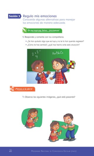 Programa Nacional de Convivencia Escolar (pnce)26
Regulo mis emociones
Conocerás algunas alternativas para manejar
tus emociones de manera adecuada.
En sus marcas, listos... ¡Iniciamos!
1.	Responde y comenta con tus compañeros.
•	¿Te han quitado algo que es tuyo y no te lo han querido regresar?
•	¿Cómo te has sentido?, ¿qué has hecho ante esta situación?
1.	Observa las siguientes imágenes, ¿qué está pasando?
Sesión 3
¡Manos a la obra!
 