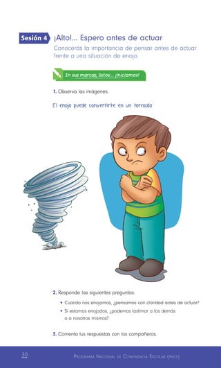 Programa Nacional de Convivencia Escolar (pnce)30
¡Alto!… Espero antes de actuar
Conocerás la importancia de pensar antes de actuar
frente a una situación de enojo.
En sus marcas, listos... ¡Iniciamos!
1.	Observa las imágenes.
2.	Responde las siguientes preguntas:
•	Cuando nos enojamos, ¿pensamos con claridad antes de actuar?
•	Si estamos enojados, ¿podemos lastimar a los demás
o a nosotros mismos?
3.	Comenta tus respuestas con los compañeros.
Sesión 4
El enojo puede convertirte en un tornado
 