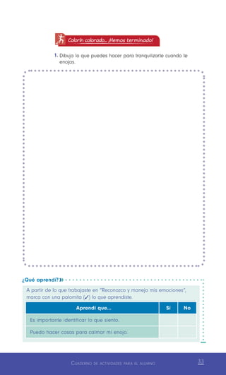 Cuaderno de actividades para el alumno 33
Colorín colorado... ¡Hemos terminado!
1.	Dibuja lo que puedes hacer para tranquilizarte cuando te
enojas.
¿Qué aprendí? 
A partir de lo que trabajaste en “Reconozco y manejo mis emociones”,
marca con una palomita (   ) lo que aprendiste.
Aprendí que… Sí No
Es importante identificar lo que siento.
Puedo hacer cosas para calmar mi enojo.
 