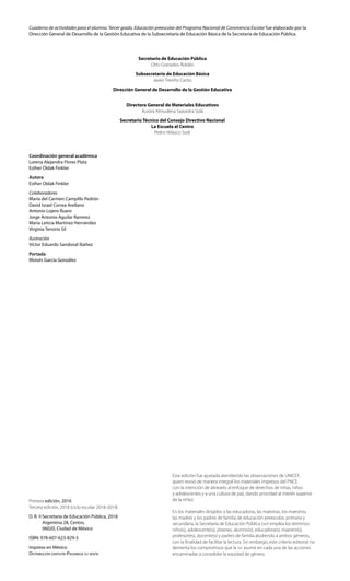 Coordinación general académica
Lorena Alejandra Flores Plata
Esther Oldak Finkler
Autora
Esther Oldak Finkler
Colaboradores
María del Carmen Campillo Pedrón
David Israel Correa Arellano
Antonio Lojero Ruaro
Jorge Antonio Aguilar Ramírez
María Leticia Martínez Hernández
Virginia Tenorio Sil
Ilustración
Víctor Eduardo Sandoval Ibáñez
Portada
Moisés García González
Primera edición, 2016
Tercera edición, 2018 (ciclo escolar 2018-2019)
D. R. ©	Secretaría de Educación Pública, 2018
	 Argentina 28, Centro,
	 06020, Ciudad de México
ISBN: 978-607-623-829-5
Impreso en México
Distribución gratuita-Prohibida su venta
Secretario de Educación Pública
Otto Granados Roldán
Subsecretario de Educación Básica
Javier Treviño Cantú
Dirección General de Desarrollo de la Gestión Educativa
Directora General de Materiales Educativos
Aurora Almudena Saavedra Solá
Secretario Técnico del Consejo Directivo Nacional
La Escuela al Centro
Pedro Velasco Sodi
Cuaderno de actividades para el alumno. Tercer grado. Educación preescolar del Programa Nacional de Convivencia Escolar fue elaborado por la
Dirección General de Desarrollo de la Gestión Educativa de la Subsecretaría de Educación Básica de la Secretaría de Educación Pública.
Esta edición fue ajustada atendiendo las observaciones de UNICEF,
quien revisó de manera integral los materiales impresos del PNCE
con la intención de alinearlo al enfoque de derechos de niñas, niños
y adolescentes y a una cultura de paz, dando prioridad al interés superior
de la niñez.
En los materiales dirigidos a las educadoras, las maestras, los maestros,
las madres y los padres de familia de educación preescolar, primaria y
secundaria, la Secretaría de Educación Pública (sep) emplea los términos:
niño(s), adolescente(s), jóvenes, alumno(s), educadora(s), maestro(s),
profesor(es), docente(s) y padres de familia aludiendo a ambos géneros,
con la finalidad de facilitar la lectura. Sin embargo, este criterio editorial no
demerita los compromisos que la sep asume en cada una de las acciones
encaminadas a consolidar la equidad de género.
 