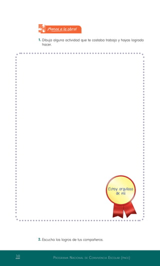 Programa Nacional de Convivencia Escolar (pnce)38
¡Manos a la obra!
1.	Dibuja alguna actividad que te costaba trabajo y hayas logrado
hacer.
Estoy orgulloso
de mí
2.	Escucha los logros de tus compañeros.
 