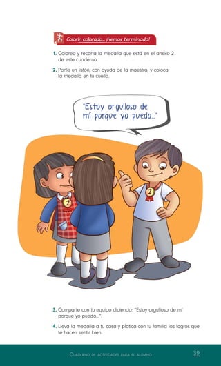 Cuaderno de actividades para el alumno 39
Colorín colorado... ¡Hemos terminado!
1.	Colorea y recorta la medalla que está en el anexo 2
de este cuaderno.
2.	Ponle un listón, con ayuda de la maestra, y coloca
la medalla en tu cuello.
3.	Comparte con tu equipo diciendo: “Estoy orgulloso de mí
porque yo puedo…”.
4.	Lleva la medalla a tu casa y platica con tu familia los logros que
te hacen sentir bien.
“Estoy orgulloso de
mí porque yo puedo…”
 