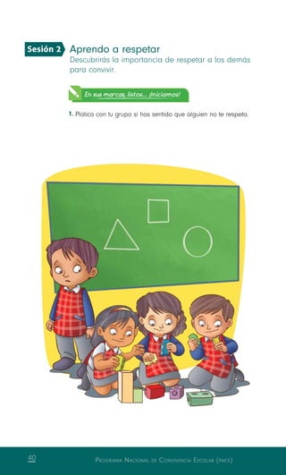 Programa Nacional de Convivencia Escolar (pnce)40
Aprendo a respetar
Descubrirás la importancia de respetar a los demás
para convivir.
En sus marcas, listos... ¡Iniciamos!
1.	Platica con tu grupo si has sentido que alguien no te respeta.
Sesión 2
 
