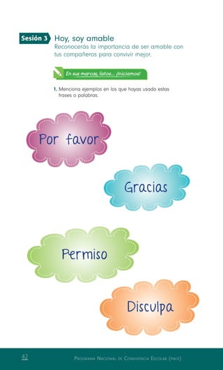 Programa Nacional de Convivencia Escolar (pnce)42
Hoy, soy amable
Reconocerás la importancia de ser amable con
tus compañeros para convivir mejor.
En sus marcas, listos... ¡Iniciamos!
1.	Menciona ejemplos en los que hayas usado estas
frases o palabras.
Por favor
Gracias
Permiso
Disculpa
Sesión 3
 